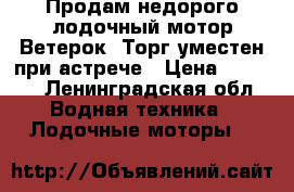 Продам недорого лодочный мотор Ветерок. Торг уместен при астрече › Цена ­ 8 000 - Ленинградская обл. Водная техника » Лодочные моторы   